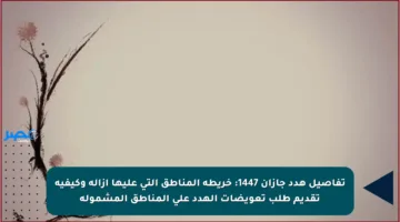 تفاصيل هدد جازان 1447: خريطة المناطق التي عليها إزالة وكيفية تقديم طلب تعويضات الهدد على المناطق المشمولة